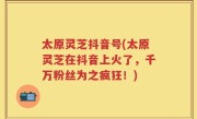 太原灵芝抖音号(太原灵芝在抖音上火了，千万粉丝为之疯狂！)