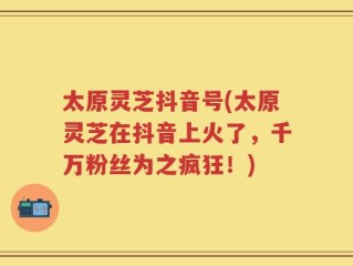 太原灵芝抖音号(太原灵芝在抖音上火了，千万粉丝为之疯狂！)