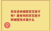 敖东吉林破壁灵芝孢子粉？最有效的灵芝孢子粉破壁技术是什么