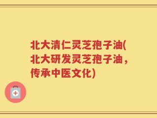北大清仁灵芝孢子油(北大研发灵芝孢子油，传承中医文化)