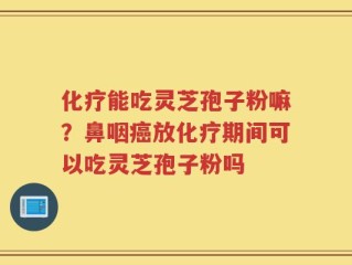 化疗能吃灵芝孢子粉嘛？鼻咽癌放化疗期间可以吃灵芝孢子粉吗