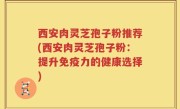 西安肉灵芝孢子粉推荐(西安肉灵芝孢子粉：提升免疫力的健康选择)