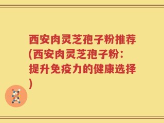西安肉灵芝孢子粉推荐(西安肉灵芝孢子粉：提升免疫力的健康选择)