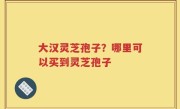 大汉灵芝孢子？哪里可以买到灵芝孢子