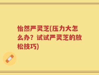 怡然严灵芝(压力大怎么办？试试严灵芝的放松技巧)