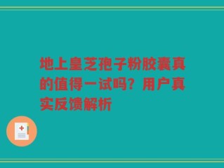 地上皇芝孢子粉胶囊真的值得一试吗？用户真实反馈解析