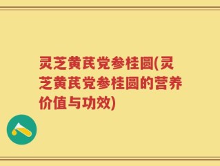 灵芝黄芪党参桂圆(灵芝黄芪党参桂圆的营养价值与功效)