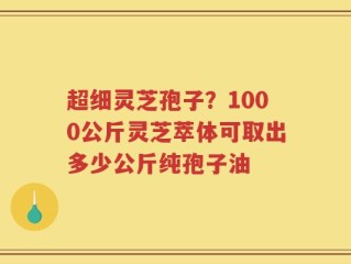 超细灵芝孢子？1000公斤灵芝萃体可取出多少公斤纯孢子油