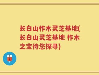 长白山柞木灵芝基地(长白山灵芝基地 柞木之宝待您探寻)