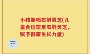 小孩能喝石斛灵芝(儿童合适饮用石斛灵芝，赋予健康生长力量)