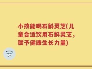 小孩能喝石斛灵芝(儿童合适饮用石斛灵芝，赋予健康生长力量)