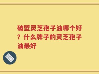破壁灵芝孢子油哪个好？什么牌子的灵芝孢子油最好