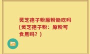 灵芝孢子粉原粉能吃吗(灵芝孢子粉：原粉可食用吗？)