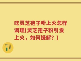 吃灵芝孢子粉上火怎样调理(灵芝孢子粉引发上火，如何缓解？)