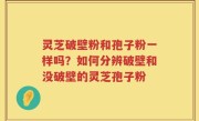 灵芝破壁粉和孢子粉一样吗？如何分辨破壁和没破壁的灵芝孢子粉