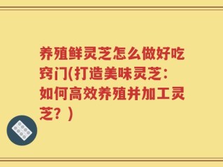 养殖鲜灵芝怎么做好吃窍门(打造美味灵芝：如何高效养殖并加工灵芝？)