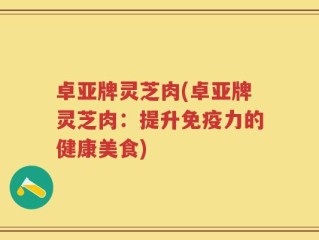卓亚牌灵芝肉(卓亚牌灵芝肉：提升免疫力的健康美食)