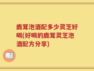鹿茸泡酒配多少灵芝好喝(好喝的鹿茸灵芝泡酒配方分享)
