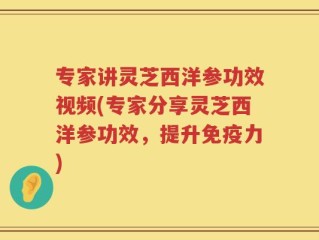 专家讲灵芝西洋参功效视频(专家分享灵芝西洋参功效，提升免疫力)