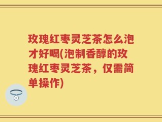玫瑰红枣灵芝茶怎么泡才好喝(泡制香醇的玫瑰红枣灵芝茶，仅需简单操作)