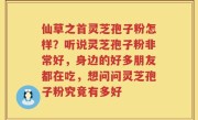仙草之首灵芝孢子粉怎样？听说灵芝孢子粉非常好，身边的好多朋友都在吃，想问问灵芝孢子粉究竟有多好
