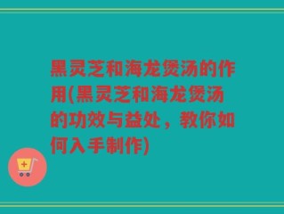 黑灵芝和海龙煲汤的作用(黑灵芝和海龙煲汤的功效与益处，教你如何入手制作)