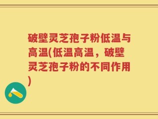 破壁灵芝孢子粉低温与高温(低温高温，破壁灵芝孢子粉的不同作用)