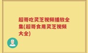 超哥吃灵芝视频播放全集(超哥食用灵芝视频大全)