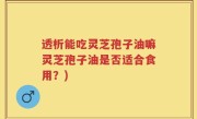 透析能吃灵芝孢子油嘛灵芝孢子油是否适合食用？)