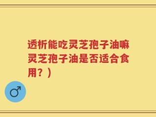 透析能吃灵芝孢子油嘛灵芝孢子油是否适合食用？)