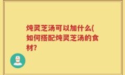 炖灵芝汤可以加什么(如何搭配炖灵芝汤的食材？
