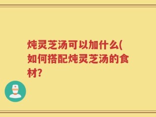 炖灵芝汤可以加什么(如何搭配炖灵芝汤的食材？