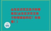 山东百济灵芝孢子粉哪里买(山东百济灵芝孢子粉哪里能购买？快来看！)