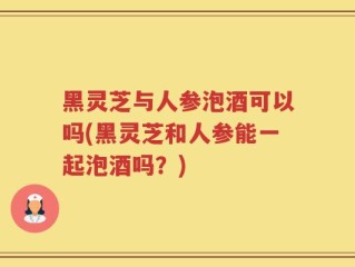 黑灵芝与人参泡酒可以吗(黑灵芝和人参能一起泡酒吗？)