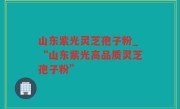 山东紫光灵芝孢子粉_“山东紫光高品质灵芝孢子粉”
