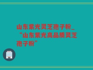 山东紫光灵芝孢子粉_“山东紫光高品质灵芝孢子粉”