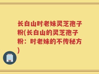 长白山时老妹灵芝孢子粉(长白山的灵芝孢子粉：时老妹的不传秘方)