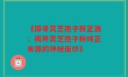 《探寻灵芝孢子粉正源:揭开灵芝孢子粉纯正来源的神秘面纱》