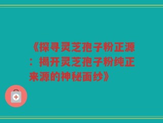 《探寻灵芝孢子粉正源：揭开灵芝孢子粉纯正来源的神秘面纱》