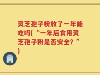 灵芝孢子粉放了一年能吃吗(“一年后食用灵芝孢子粉是否安全？”)