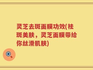 灵芝去斑面膜功效(祛斑美肤，灵芝面膜带给你丝滑肌肤)