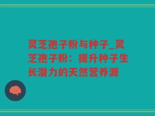 灵芝孢子粉与种子_灵芝孢子粉：提升种子生长潜力的天然营养源