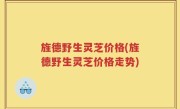 旌德野生灵芝价格(旌德野生灵芝价格走势)