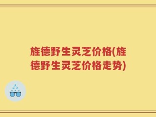 旌德野生灵芝价格(旌德野生灵芝价格走势)