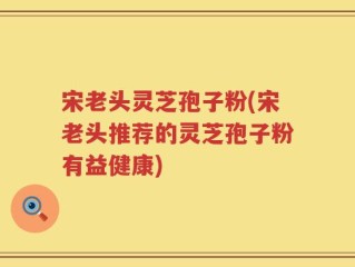 宋老头灵芝孢子粉(宋老头推荐的灵芝孢子粉有益健康)