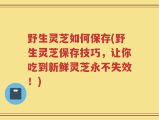 野生灵芝如何保存(野生灵芝保存技巧，让你吃到新鲜灵芝永不失效！)