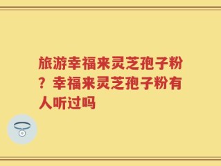 旅游幸福来灵芝孢子粉？幸福来灵芝孢子粉有人听过吗