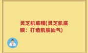 灵芝肌底膜(灵芝肌底膜:打造肌肤仙气)