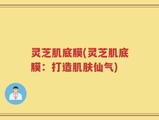灵芝肌底膜(灵芝肌底膜：打造肌肤仙气)