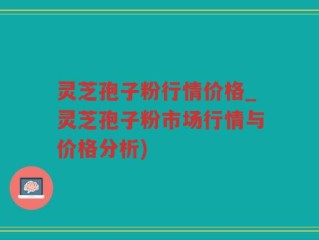灵芝孢子粉行情价格_灵芝孢子粉市场行情与价格分析)